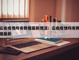 云南疫情所有数据最新情况；云南疫情所有数据最新