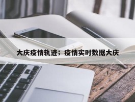 大庆疫情轨迹；疫情实时数据大庆