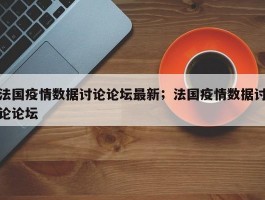 法国疫情数据讨论论坛最新；法国疫情数据讨论论坛