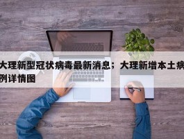 大理新型冠状病毒最新消息；大理新增本土病例详情图