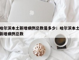 哈尔滨本土新增病例总数是多少；哈尔滨本土新增病例总数