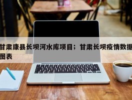 甘肃康县长坝河水库项目；甘肃长坝疫情数据图表