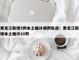 黑龙江新增5例本土确诊病例轨迹；黑龙江新增本土确诊10例