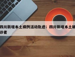四川新增本土病例活动轨迹；四川新增本土确诊者