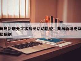 黄岛新增无症状病例活动轨迹；黄岛新增无症状病例