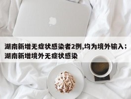 湖南新增无症状感染者2例,均为境外输入；湖南新增境外无症状感染