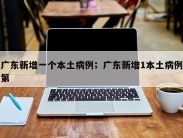 广东新增一个本土病例；广东新增1本土病例第