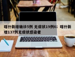喀什新增确诊5例 无症状19例6；喀什新增137例无症状感染者