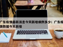 广东疫情最新消息今天新增病例多少；广东疫情数据今天新增