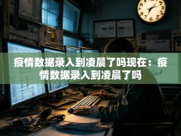 疫情数据录入到凌晨了吗现在：疫情数据录入到凌晨了吗