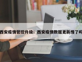 西安疫情管控升级；西安疫情数据更新慢了吗