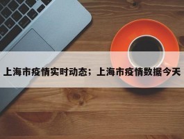 上海市疫情实时动态；上海市疫情数据今天