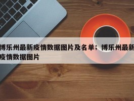 博乐州最新疫情数据图片及名单；博乐州最新疫情数据图片