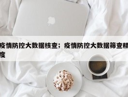 疫情防控大数据核查；疫情防控大数据筛查精度