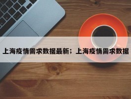 上海疫情需求数据最新；上海疫情需求数据