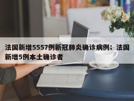 法国新增5557例新冠肺炎确诊病例；法国新增5例本土确诊者