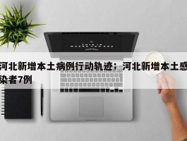 河北新增本土病例行动轨迹；河北新增本土感染者7例
