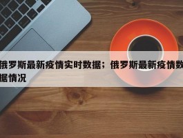 俄罗斯最新疫情实时数据；俄罗斯最新疫情数据情况