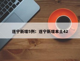 遂宁新增5例；遂宁新增本土42