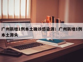 广州新增1例本土确诊感染源；广州新增1例本土源头