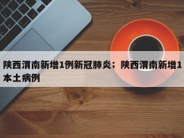 陕西渭南新增1例新冠肺炎；陕西渭南新增1本土病例