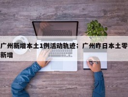广州新增本土1例活动轨迹；广州昨日本土零新增