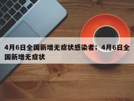 4月6日全国新增无症状感染者；4月6日全国新增无症状