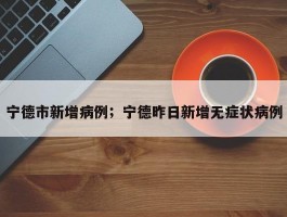 宁德市新增病例；宁德昨日新增无症状病例