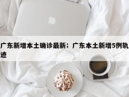 广东新增本土确诊最新；广东本土新增5例轨迹