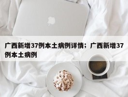广西新增37例本土病例详情；广西新增37例本土病例