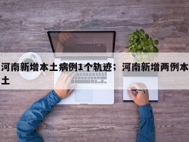 河南新增本土病例1个轨迹；河南新增两例本土