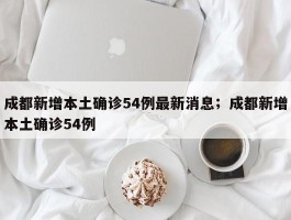 成都新增本土确诊54例最新消息；成都新增本土确诊54例