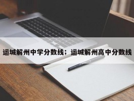 运城解州中学分数线；运城解州高中分数线