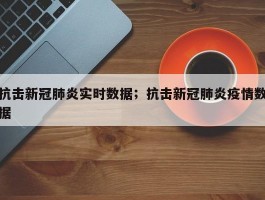 抗击新冠肺炎实时数据；抗击新冠肺炎疫情数据