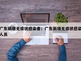 广东新增无症状感染者；广东新增无症状感染人员