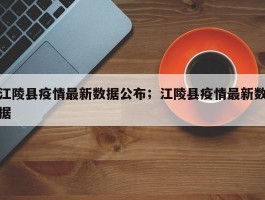 江陵县疫情最新数据公布；江陵县疫情最新数据
