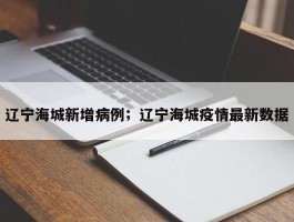 辽宁海城新增病例；辽宁海城疫情最新数据