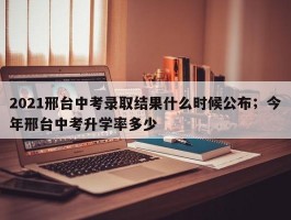 2021邢台中考录取结果什么时候公布；今年邢台中考升学率多少