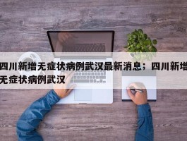 四川新增无症状病例武汉最新消息；四川新增无症状病例武汉