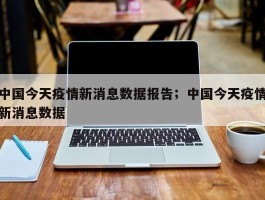 中国今天疫情新消息数据报告；中国今天疫情新消息数据