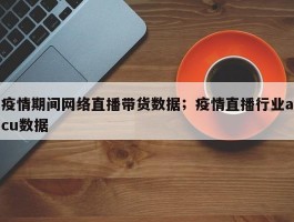 疫情期间网络直播带货数据；疫情直播行业acu数据