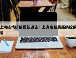 上海疫情防控最新通告；上海疫情最新防控数据
