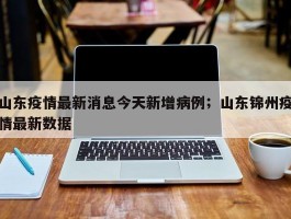 山东疫情最新消息今天新增病例；山东锦州疫情最新数据