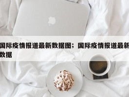 国际疫情报道最新数据图；国际疫情报道最新数据