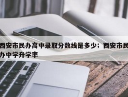 西安市民办高中录取分数线是多少；西安市民办中学升学率