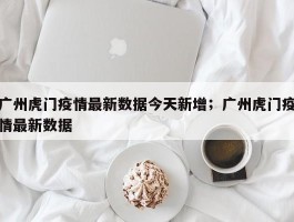 广州虎门疫情最新数据今天新增；广州虎门疫情最新数据