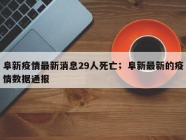 阜新疫情最新消息29人死亡；阜新最新的疫情数据通报