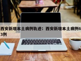 西安新增本土病例轨迹；西安新增本土病例63例