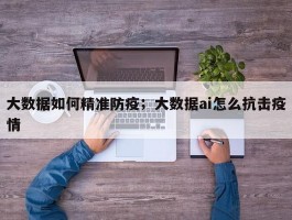大数据如何精准防疫；大数据ai怎么抗击疫情