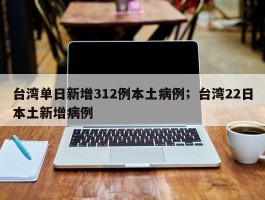 台湾单日新增312例本土病例；台湾22日本土新增病例